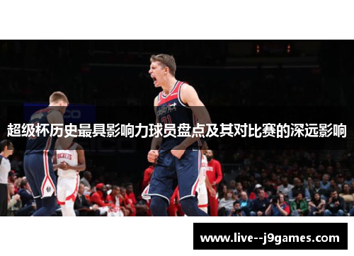 超级杯历史最具影响力球员盘点及其对比赛的深远影响