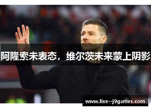 阿隆索未表态，维尔茨未来蒙上阴影