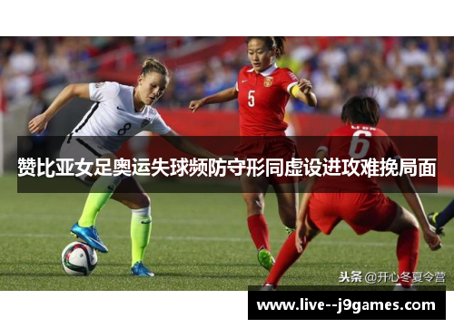 赞比亚女足奥运失球频防守形同虚设进攻难挽局面