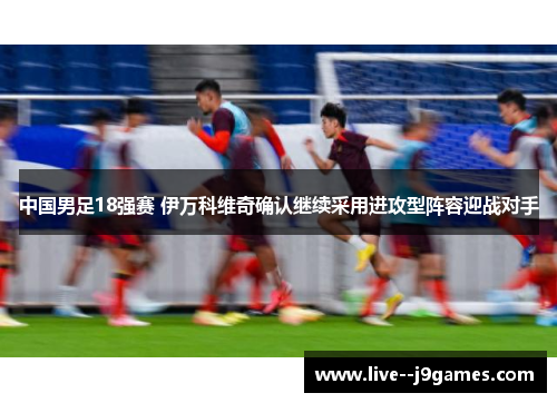 中国男足18强赛 伊万科维奇确认继续采用进攻型阵容迎战对手