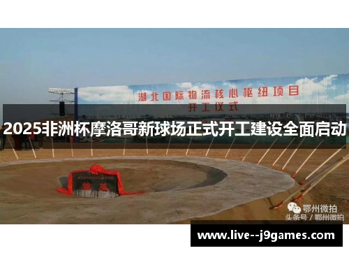 2025非洲杯摩洛哥新球场正式开工建设全面启动 2025非洲杯摩洛哥新球场正式开工建设全面启动